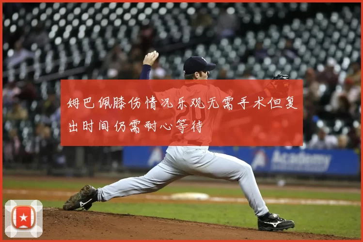 姆巴佩膝伤情况乐观无需手术但复出时间仍需耐心等待