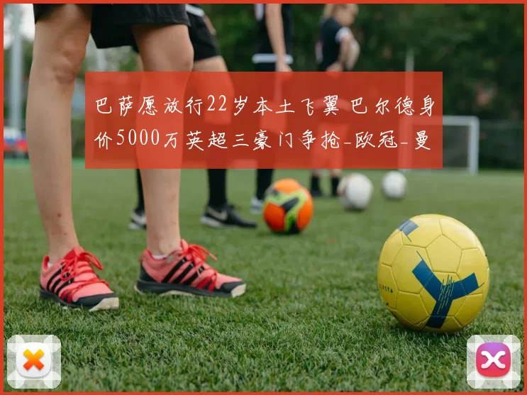巴萨愿放行22岁本土飞翼 巴尔德身价5000万英超三豪门争抢_欧冠_曼联_曼城