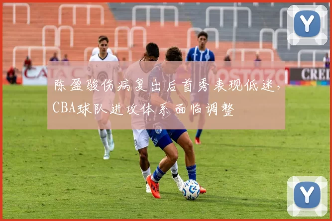 陈盈骏伤病复出后首秀表现低迷，CBA球队进攻体系面临调整