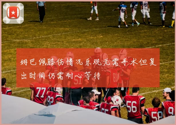 姆巴佩膝伤情况乐观无需手术但复出时间仍需耐心等待
