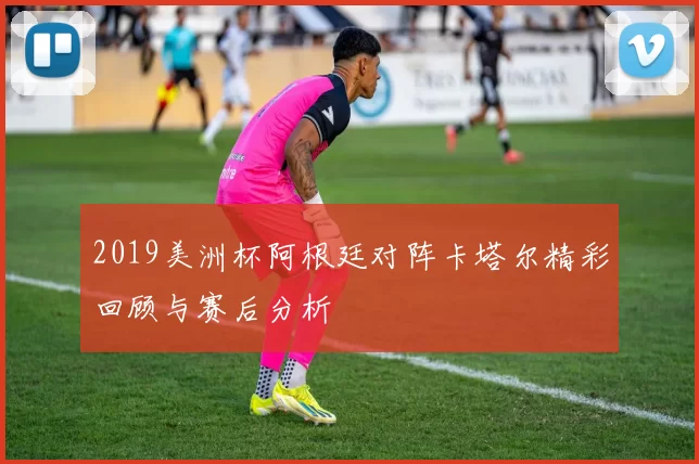 2019美洲杯阿根廷对阵卡塔尔精彩回顾与赛后分析