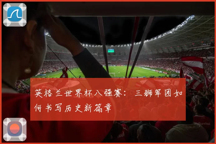 英格兰世界杯八强赛：三狮军团如何书写历史新篇章