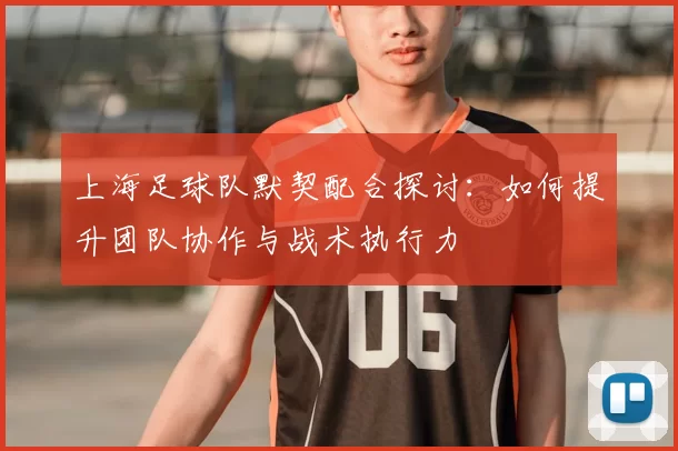 上海足球队默契配合探讨：如何提升团队协作与战术执行力