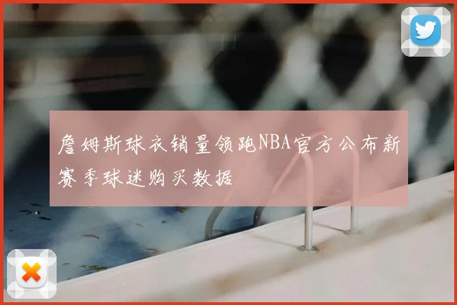 詹姆斯球衣销量领跑NBA官方公布新赛季球迷购买数据