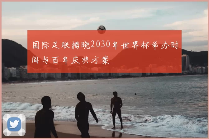 国际足联揭晓2030年世界杯举办时间与百年庆典方案