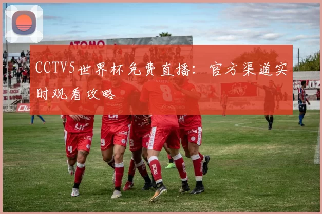 CCTV5世界杯免费直播:官方渠道实时观看攻略