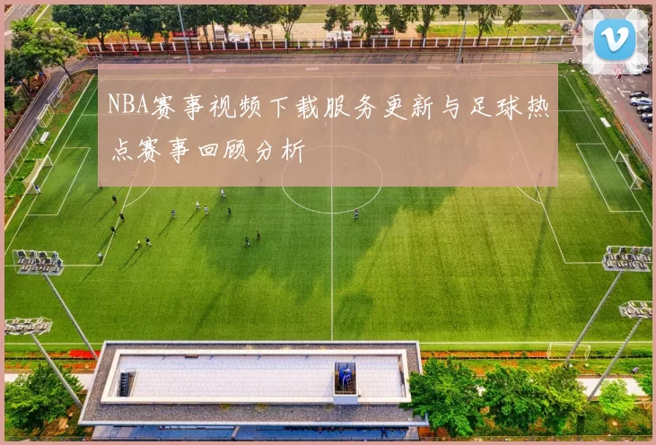 NBA赛事视频下载服务更新与足球热点赛事回顾分析
