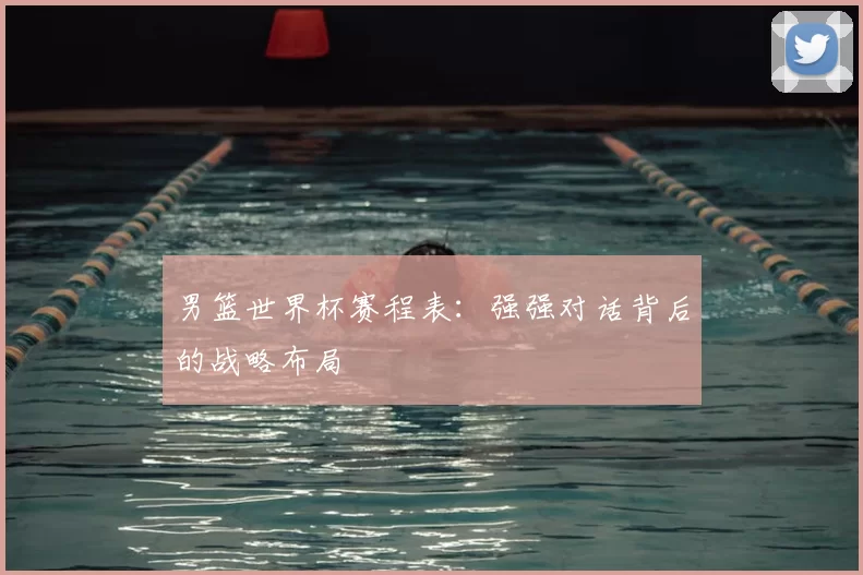 男篮世界杯赛程表：强强对话背后的战略布局