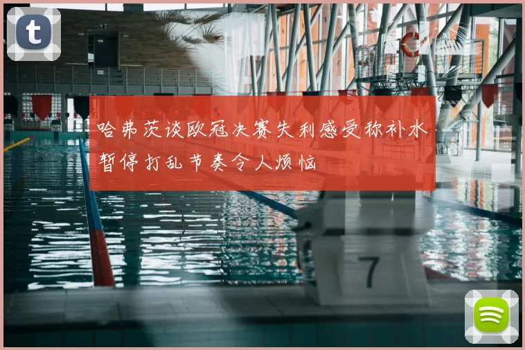 哈弗茨谈欧冠决赛失利感受称补水暂停打乱节奏令人烦恼