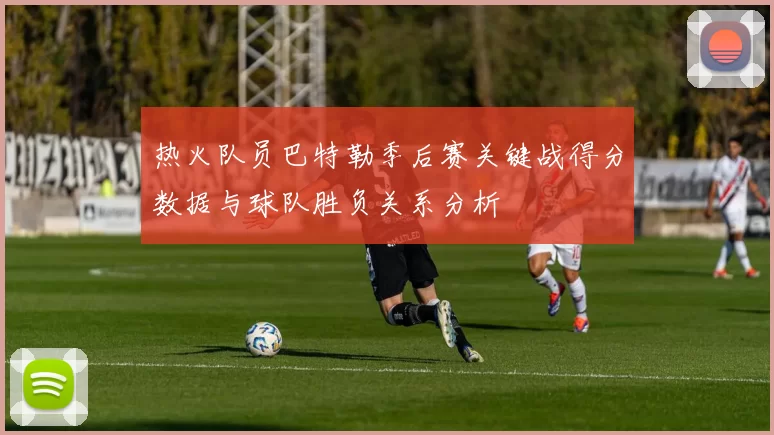 热火队员巴特勒季后赛关键战得分数据与球队胜负关系分析