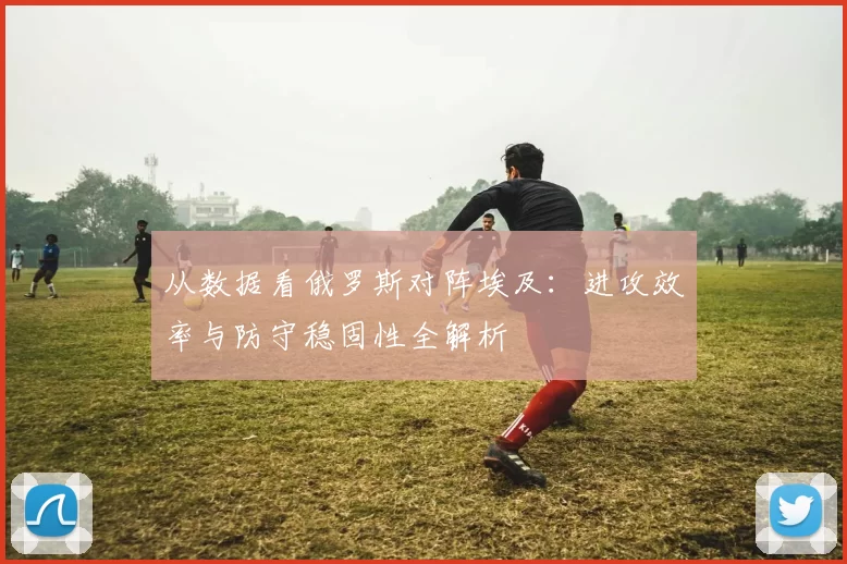 从数据看俄罗斯对阵埃及：进攻效率与防守稳固性全解析