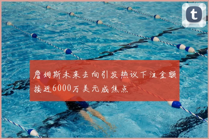 詹姆斯未来去向引发热议下注金额接近6000万美元成焦点