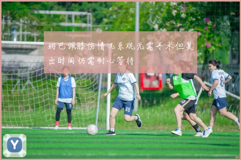 姆巴佩膝伤情况乐观无需手术但复出时间仍需耐心等待