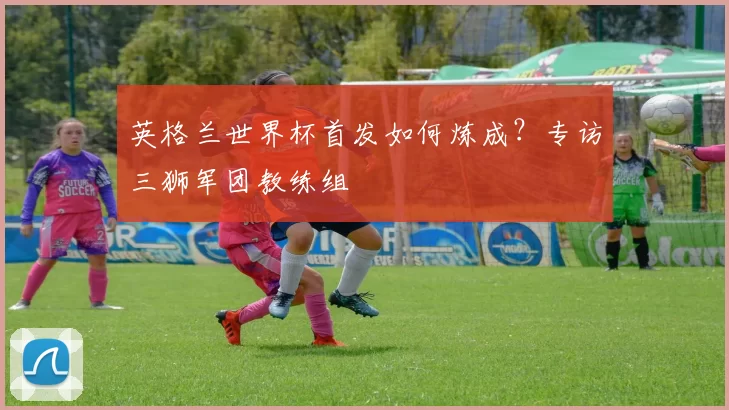 英格兰世界杯首发如何炼成？专访三狮军团教练组