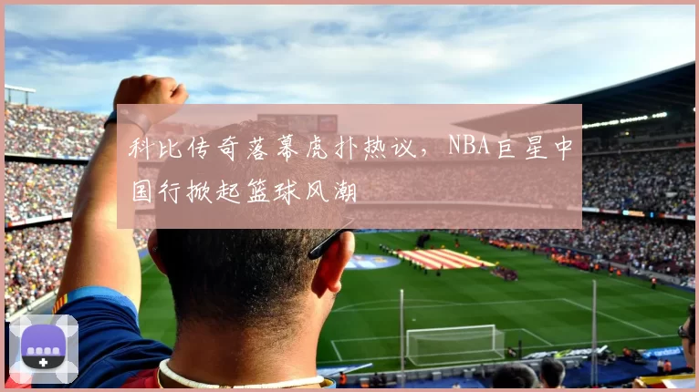 科比传奇落幕虎扑热议，NBA巨星中国行掀起篮球风潮