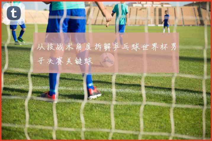 从技战术角度拆解乒乓球世界杯男子决赛关键球