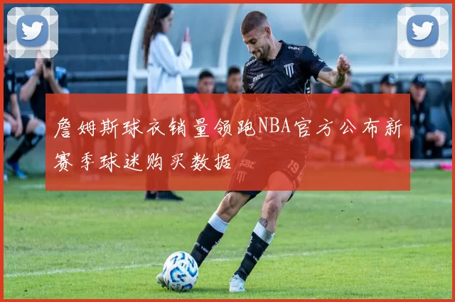 詹姆斯球衣销量领跑NBA官方公布新赛季球迷购买数据