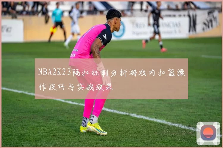 NBA2K23隔扣机制分析游戏内扣篮操作技巧与实战效果