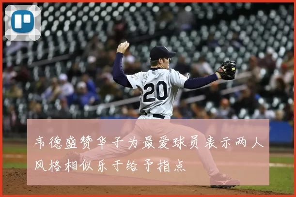 韦德盛赞华子为最爱球员表示两人风格相似乐于给予指点