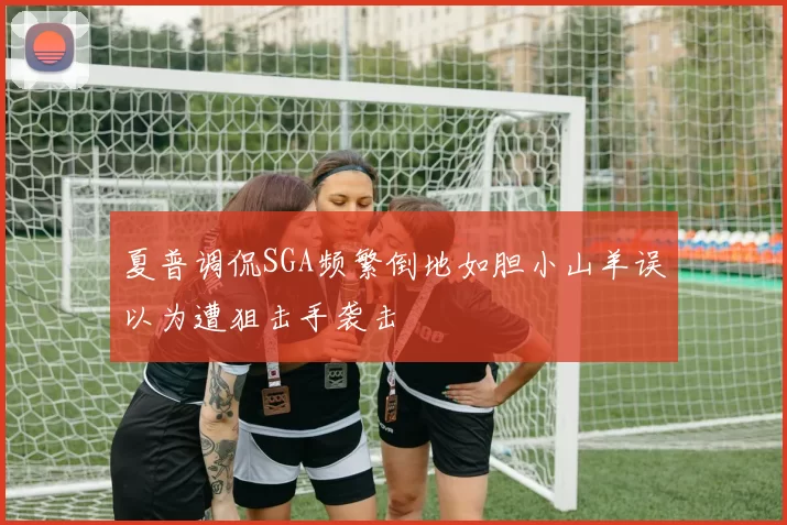 夏普调侃SGA频繁倒地如胆小山羊误以为遭狙击手袭击