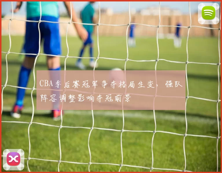 CBA季后赛冠军争夺格局生变，强队阵容调整影响夺冠前景