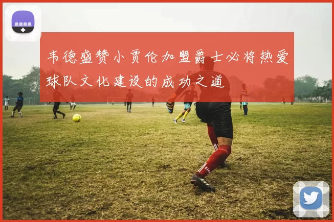 韦德盛赞小贾伦加盟爵士必将热爱球队文化建设的成功之道
