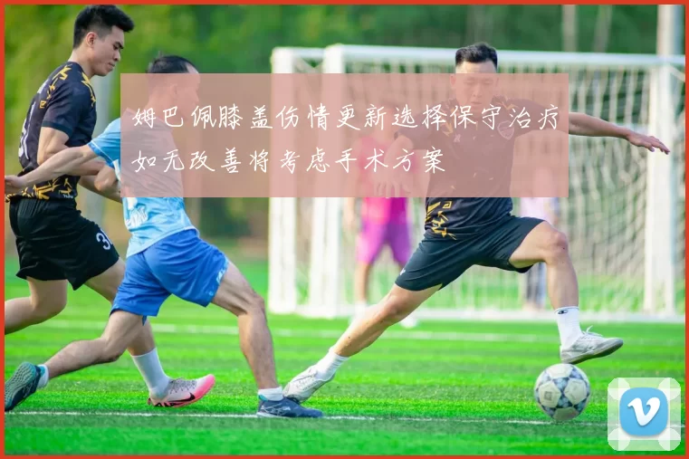 姆巴佩膝盖伤情更新选择保守治疗如无改善将考虑手术方案