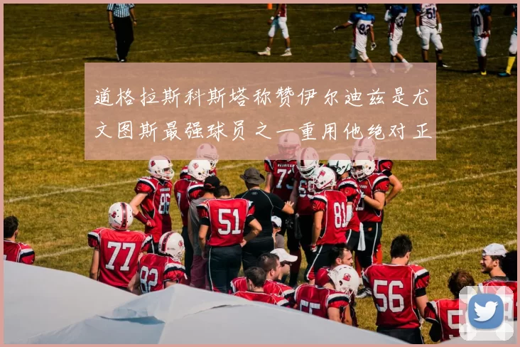道格拉斯科斯塔称赞伊尔迪兹是尤文图斯最强球员之一重用他绝对正确