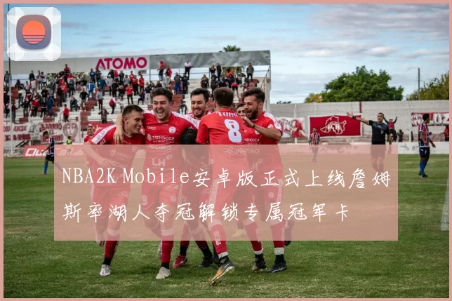 NBA2K Mobile安卓版正式上线詹姆斯率湖人夺冠解锁专属冠军卡