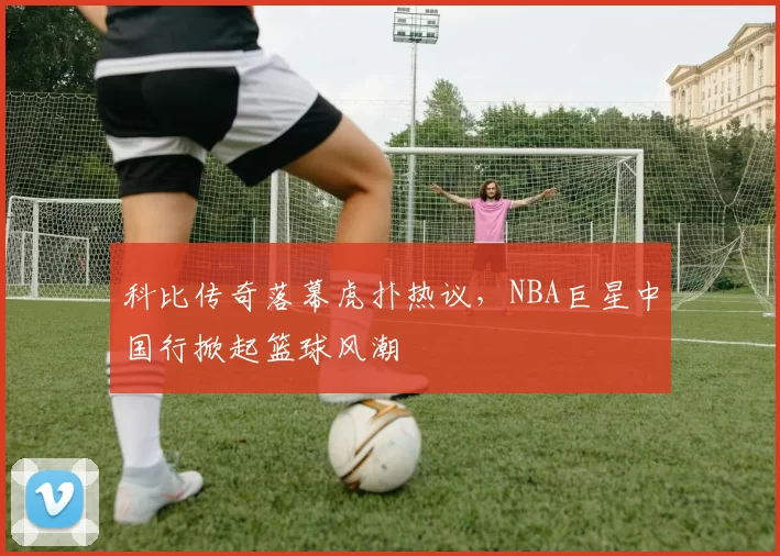 科比传奇落幕虎扑热议，NBA巨星中国行掀起篮球风潮