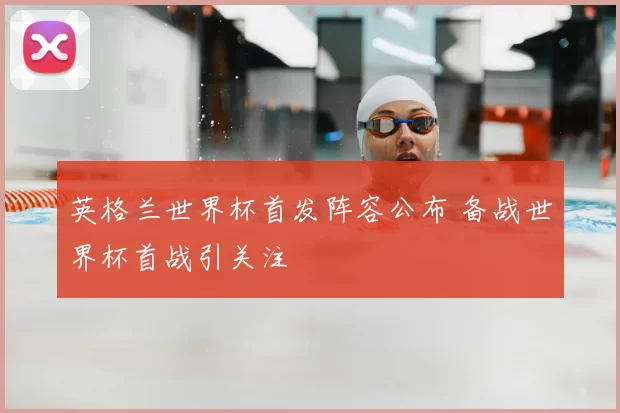 英格兰世界杯首发阵容公布 备战世界杯首战引关注
