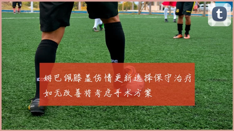 姆巴佩膝盖伤情更新选择保守治疗如无改善将考虑手术方案