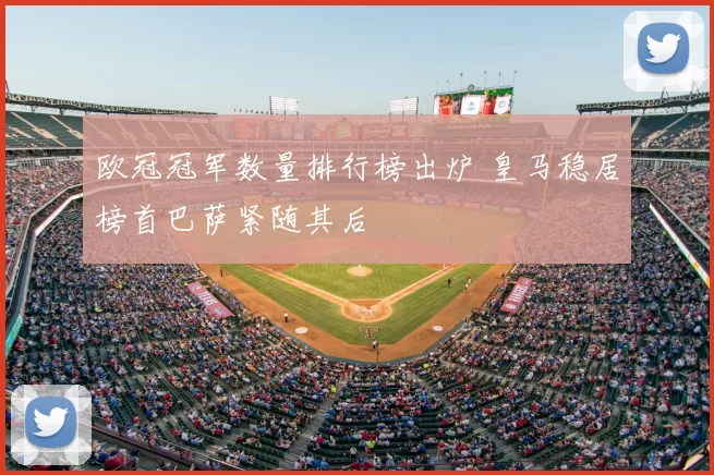 欧冠冠军数量排行榜出炉 皇马稳居榜首巴萨紧随其后