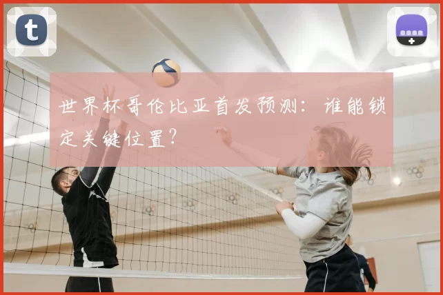 世界杯哥伦比亚首发预测：谁能锁定关键位置？