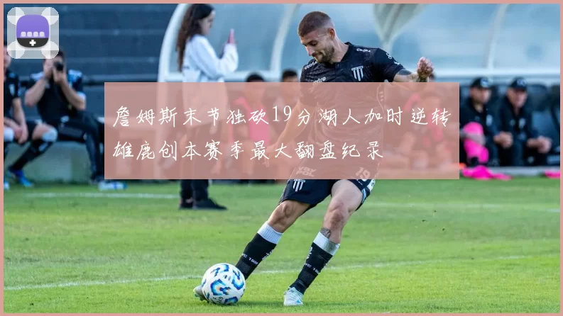 詹姆斯末节独砍19分湖人加时逆转雄鹿创本赛季最大翻盘纪录