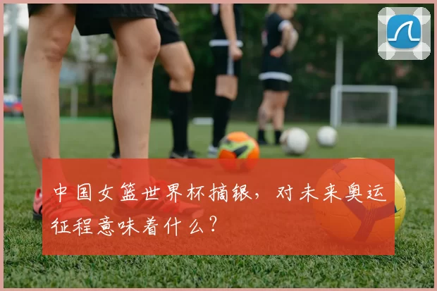 中国女篮世界杯摘银,对未来奥运征程意味着什么?