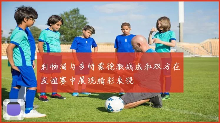 利物浦与多特蒙德激战成和双方在友谊赛中展现精彩表现