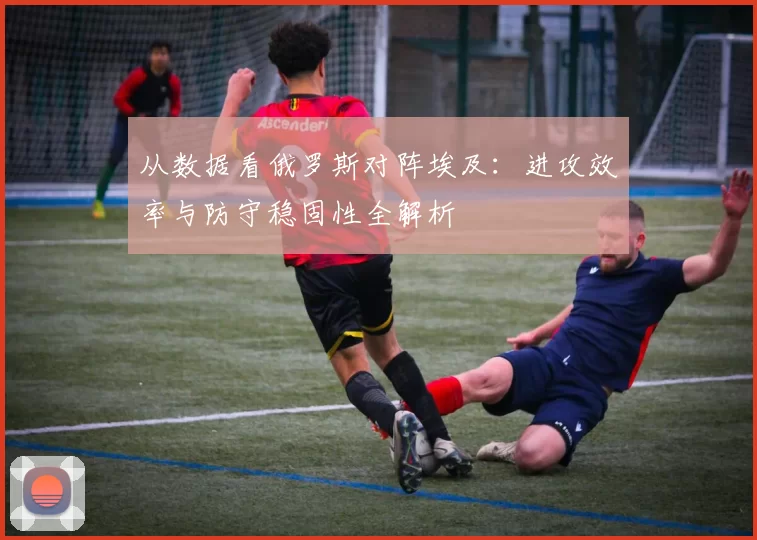 从数据看俄罗斯对阵埃及：进攻效率与防守稳固性全解析