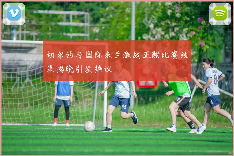 切尔西与国际米兰激战正酣比赛结果揭晓引发热议