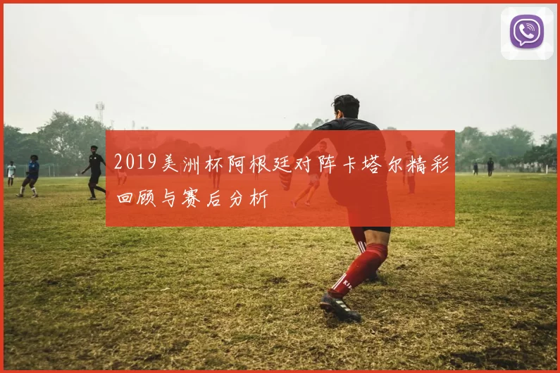 2019美洲杯阿根廷对阵卡塔尔精彩回顾与赛后分析