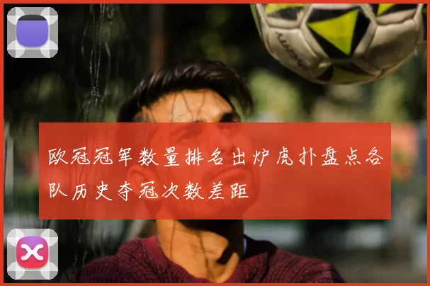 欧冠冠军数量排名出炉虎扑盘点各队历史夺冠次数差距