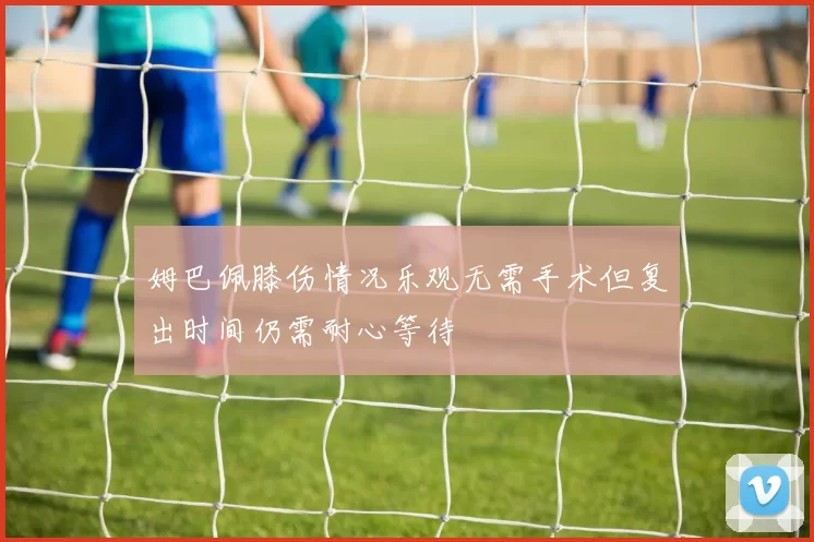 姆巴佩膝伤情况乐观无需手术但复出时间仍需耐心等待
