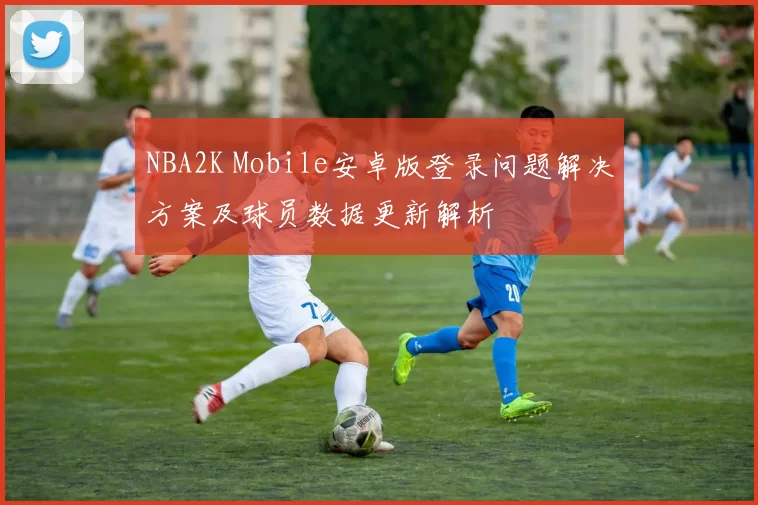 NBA2K Mobile安卓版登录问题解决方案及球员数据更新解析