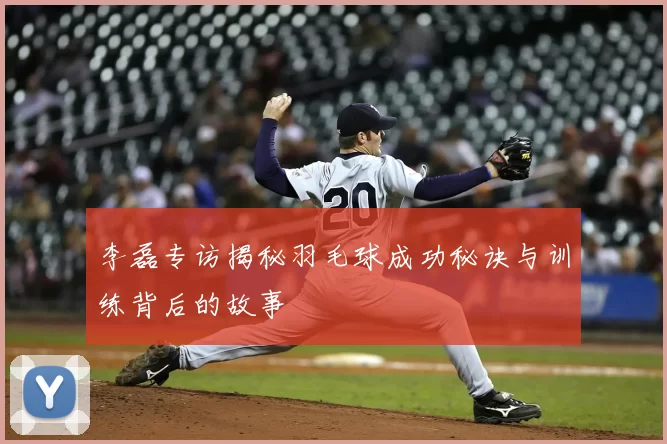 李磊专访揭秘羽毛球成功秘诀与训练背后的故事