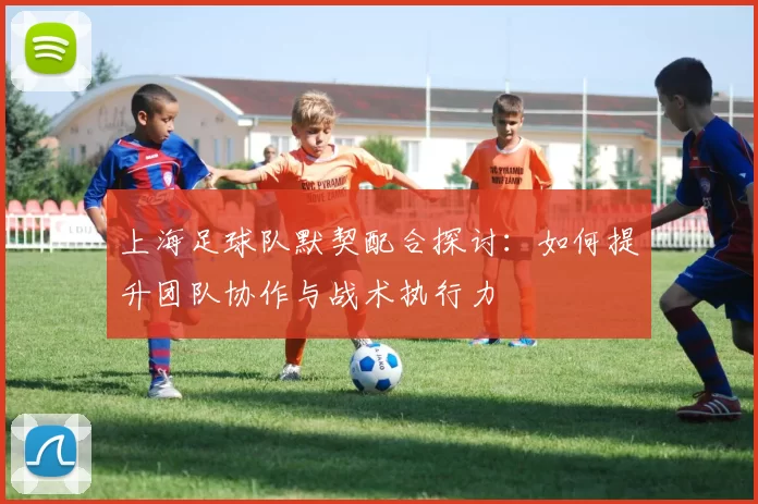 上海足球队默契配合探讨：如何提升团队协作与战术执行力