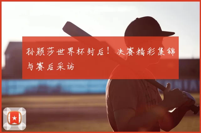 孙颖莎世界杯封后！决赛精彩集锦与赛后采访