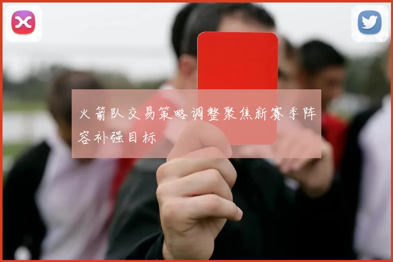 火箭队交易策略调整聚焦新赛季阵容补强目标
