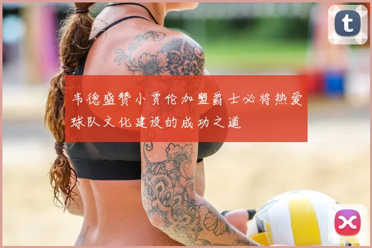 韦德盛赞小贾伦加盟爵士必将热爱球队文化建设的成功之道