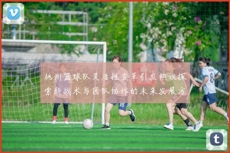 杭州篮球队灵活性变革引发热议探索新战术与团队协作的未来发展方向