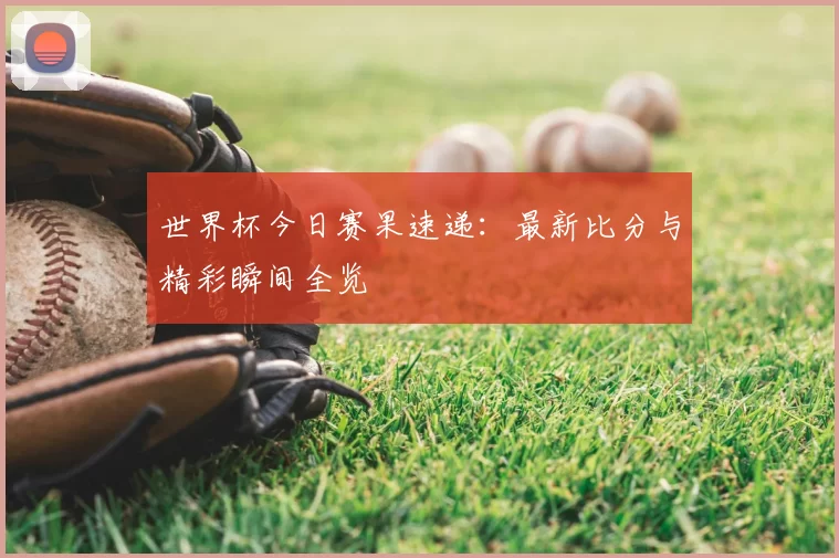 世界杯今日赛果速递：最新比分与精彩瞬间全览